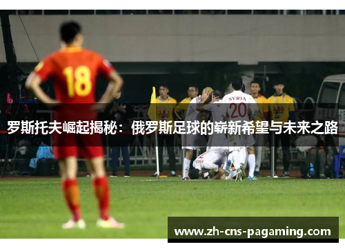 罗斯托夫崛起揭秘：俄罗斯足球的崭新希望与未来之路