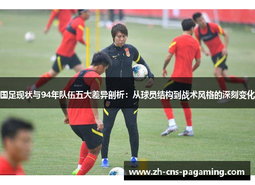 国足现状与94年队伍五大差异剖析：从球员结构到战术风格的深刻变化