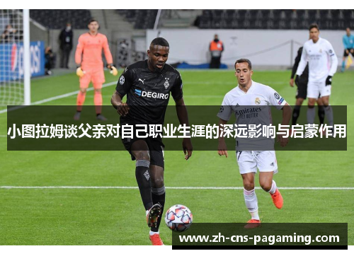 小图拉姆谈父亲对自己职业生涯的深远影响与启蒙作用