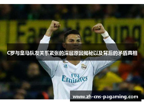 C罗与皇马队友关系紧张的深层原因揭秘以及背后的矛盾真相