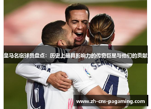 皇马名宿球员盘点：历史上最具影响力的传奇巨星与他们的贡献