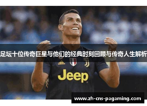 足坛十位传奇巨星与他们的经典时刻回顾与传奇人生解析