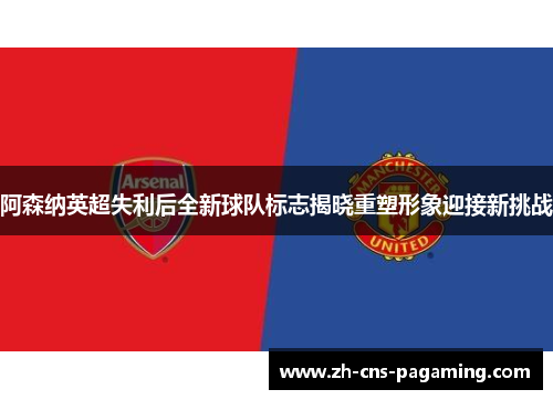 阿森纳英超失利后全新球队标志揭晓重塑形象迎接新挑战