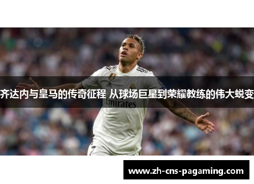 齐达内与皇马的传奇征程 从球场巨星到荣耀教练的伟大蜕变