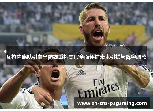 瓦拉内离队引皇马防线重构高层全面评估未来引援与阵容调整