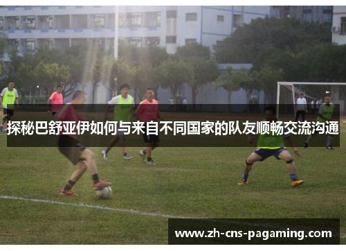 探秘巴舒亚伊如何与来自不同国家的队友顺畅交流沟通