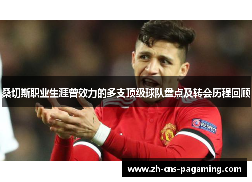 桑切斯职业生涯曾效力的多支顶级球队盘点及转会历程回顾